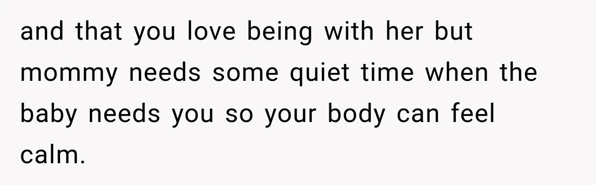 and that you love being with her but mommy needs some quiet time when the baby needs you so your body can feel calm.