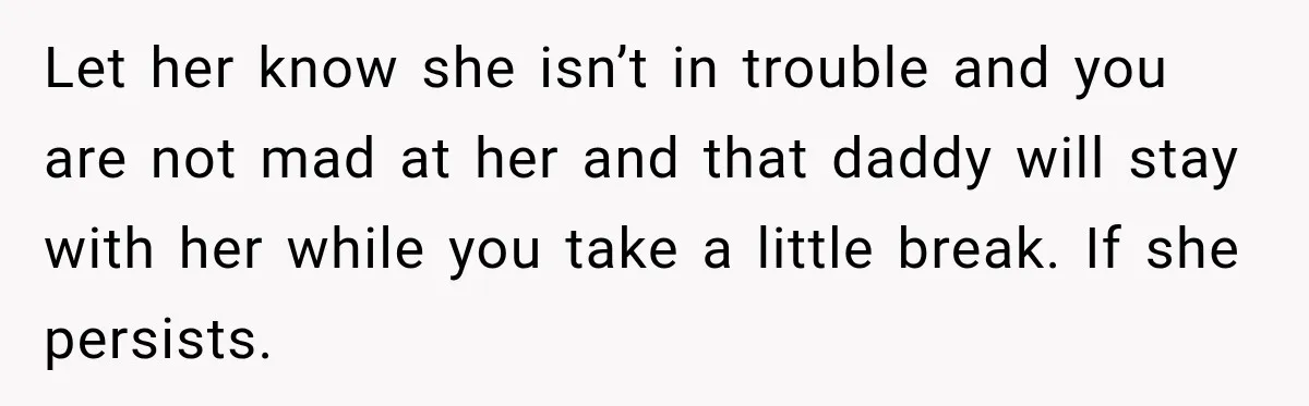 Let her know she isn’t in trouble and you are not mad at her and that daddy will stay with her while you take a little break. If she persists.