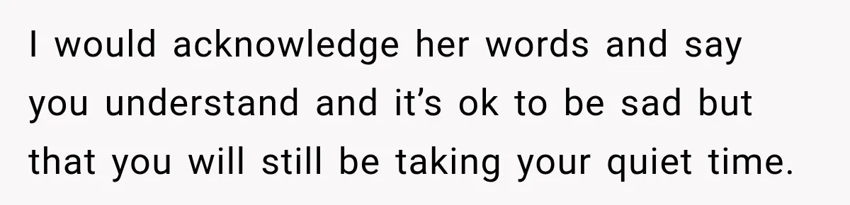 I would acknowledge her words and say you understand and it’s ok to be sad but that you will still be taking your quiet time.