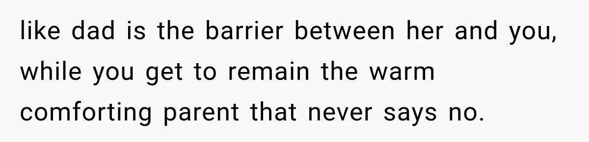 like dad is the barrier between her and you, while you get to remain the warm comforting parent that never says no.