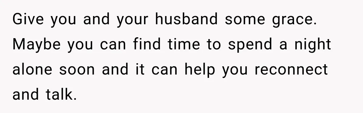 Give you and your husband some grace. Maybe you can find time to spend a night alone soon and it can help you reconnect and talk.