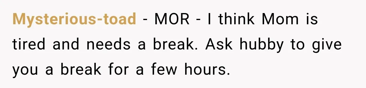 Mysterious-toad − MOR - I think Mom is tired and needs a break. Ask hubby to give you a break for a few hours.