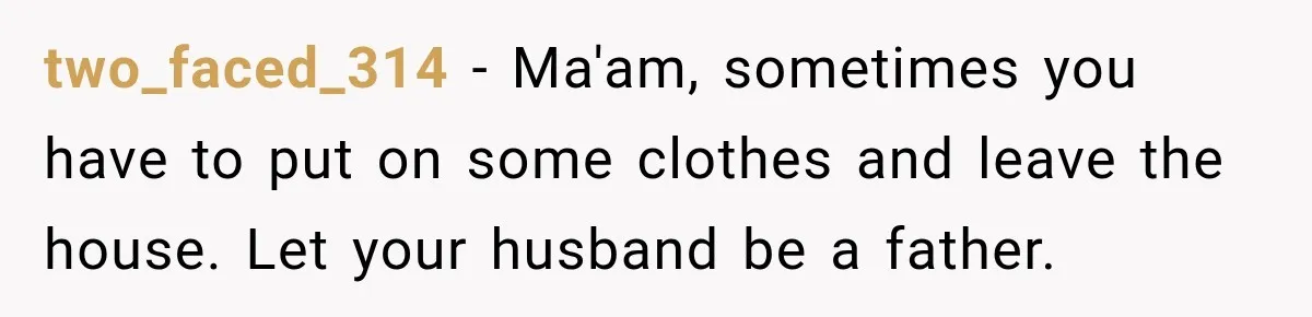 two_faced_314 − Ma'am, sometimes you have to put on some clothes and leave the house. Let your husband be a father.