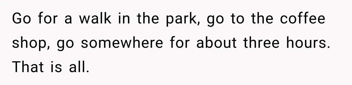 Go for a walk in the park, go to the coffee shop, go somewhere for about three hours. That is all.