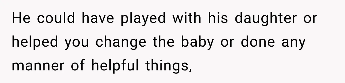 He could have played with his daughter or helped you change the baby or done any manner of helpful things,