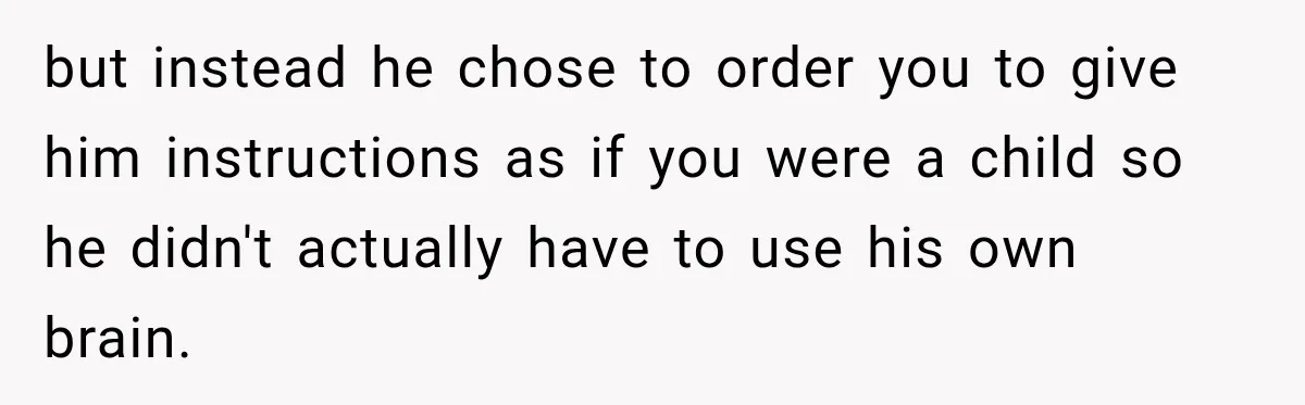 but instead he chose to order you to give him instructions as if you were a child so he didn't actually have to use his own brain.