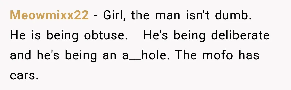 Meowmixx22 − Girl, the man isn't dumb.   He is being obtuse.   He's being deliberate and he's being an a__hole. The mofo has ears.