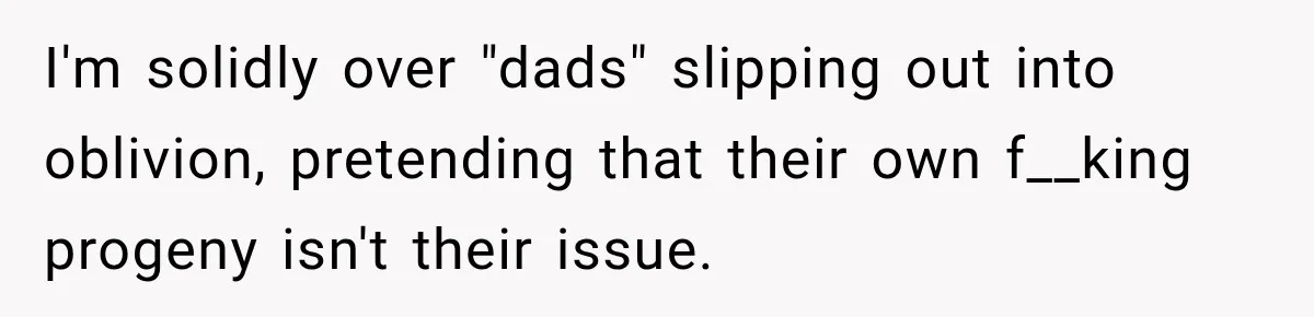 I'm solidly over "dads" slipping out into oblivion, pretending that their own f__king progeny isn't their issue.