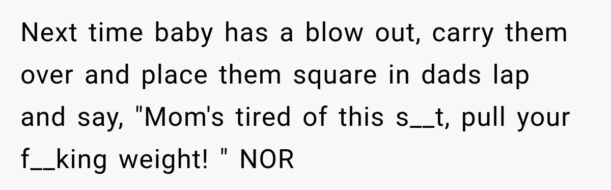 Next time baby has a blow out, carry them over and place them square in dads lap and say, "Mom's tired of this s__t, pull your f__king weight! " NOR
