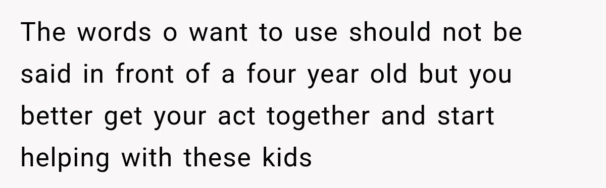 The words o want to use should not be said in front of a four year old but you better get your act together and start helping with these kids