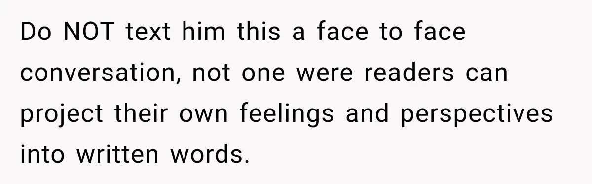 Do NOT text him this a face to face conversation, not one were readers can project their own feelings and perspectives into written words.