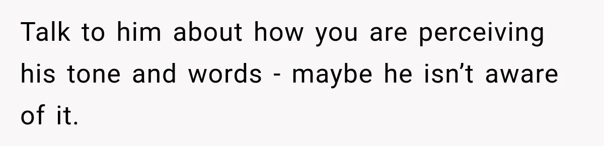 Talk to him about how you are perceiving his tone and words - maybe he isn’t aware of it.
