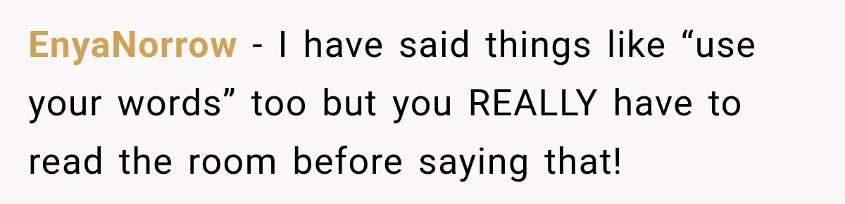 EnyaNorrow − I have said things like “use your words” too but you REALLY have to read the room before saying that!
