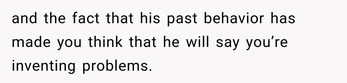 and the fact that his past behavior has made you think that he will say you’re inventing problems.