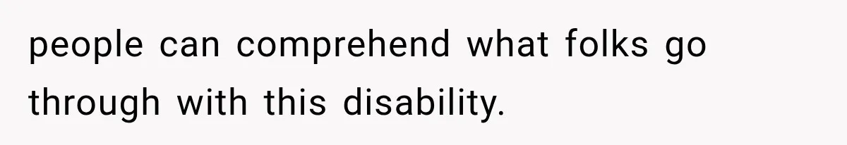 people can comprehend what folks go through with this disability.