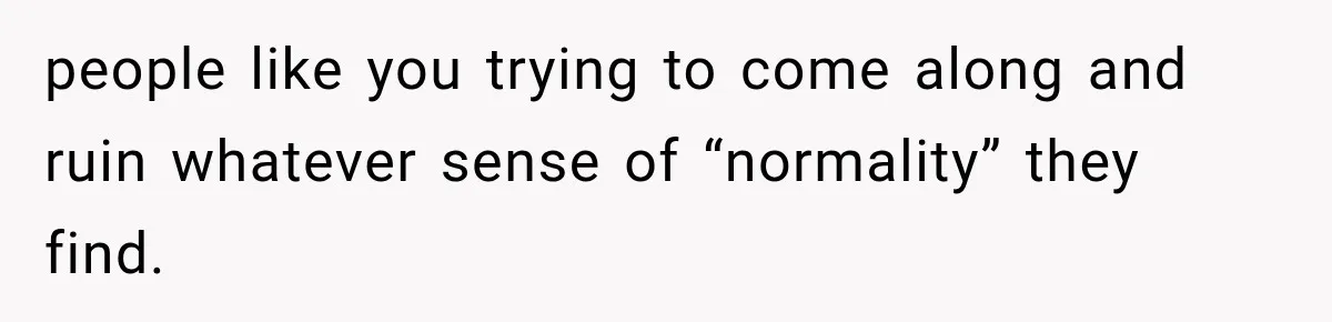 people like you trying to come along and ruin whatever sense of “normality” they find.