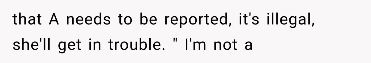 that A needs to be reported, it's illegal, she'll get in trouble. " I'm not a
