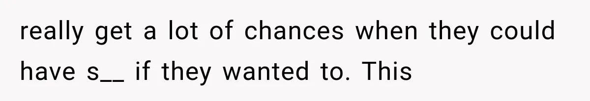 really get a lot of chances when they could have s__ if they wanted to. This