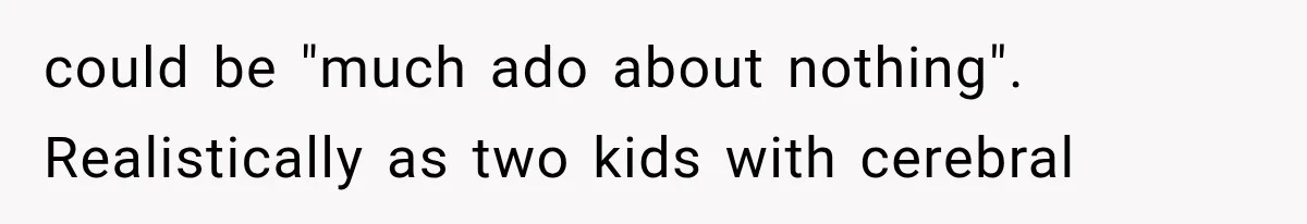 could be "much ado about nothing". Realistically as two kids with cerebral
