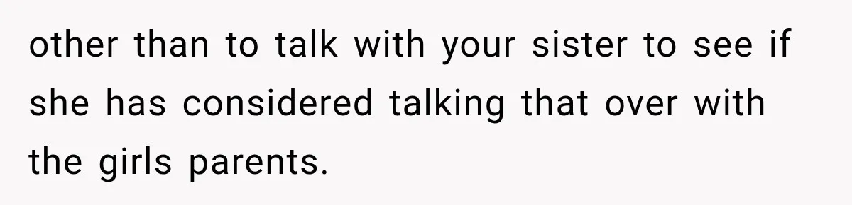 other than to talk with your sister to see if she has considered talking that over with the girls parents.