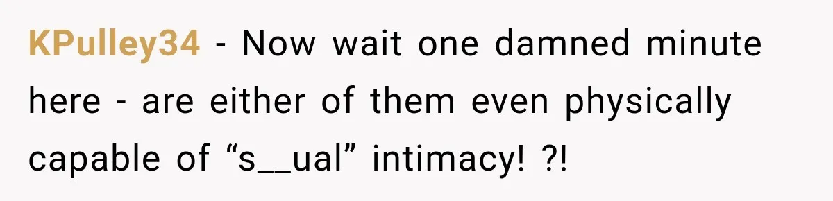 KPulley34 − Now wait one damned minute here - are either of them even physically capable of “s__ual” intimacy! ?!