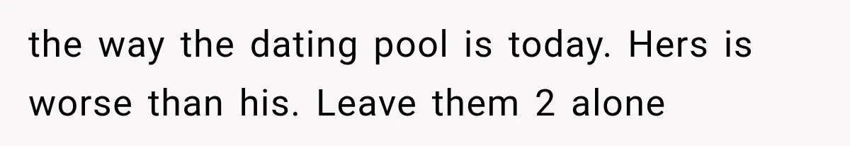 the way the dating pool is today. Hers is worse than his. Leave them 2 alone