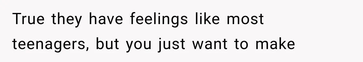 True they have feelings like most teenagers, but you just want to make