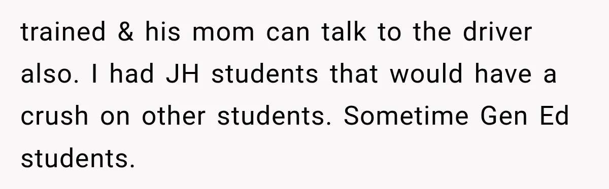 trained & his mom can talk to the driver also. I had JH students that would have a crush on other students. Sometime Gen Ed students.
