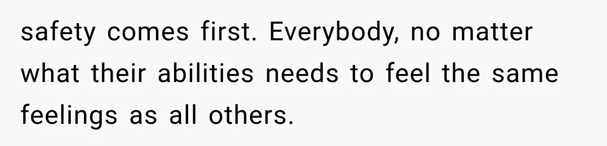 safety comes first. Everybody, no matter what their abilities needs to feel the same feelings as all others.