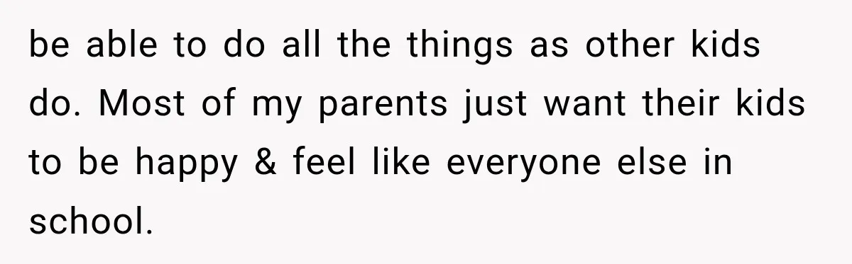 be able to do all the things as other kids do. Most of my parents just want their kids to be happy & feel like everyone else in school.