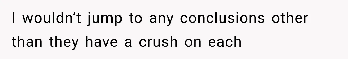 I wouldn’t jump to any conclusions other than they have a crush on each