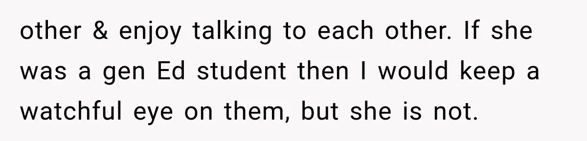 other & enjoy talking to each other. If she was a gen Ed student then I would keep a watchful eye on them, but she is not.