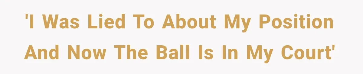 'I was lied to about my position and now the ball is in my court'