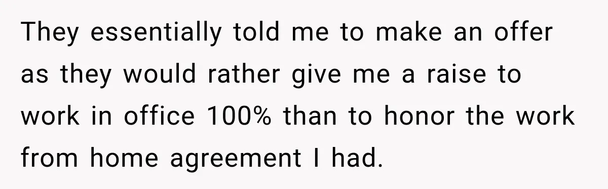 They essentially told me to make an offer as they would rather give me a raise to work in office 100% than to honor the work from home agreement I...