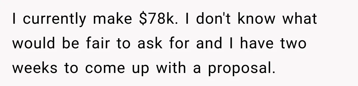 I currently make $78k. I don't know what would be fair to ask for and I have two weeks to come up with a proposal.