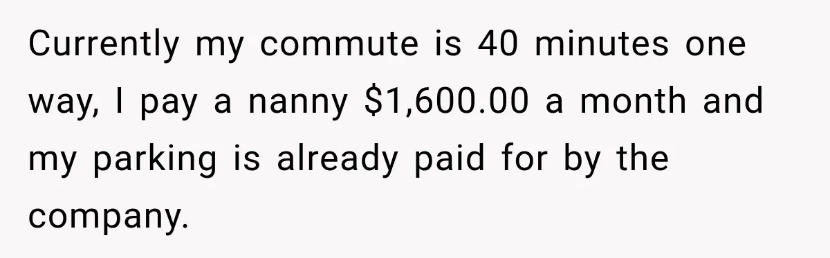 Currently my commute is 40 minutes one way, I pay a nanny $1,600.00 a month and my parking is already paid for by the company.
