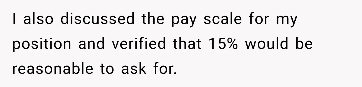 I also discussed the pay scale for my position and verified that 15% would be reasonable to ask for.