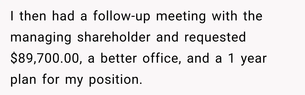 I then had a follow-up meeting with the managing shareholder and requested $89,700.00, a better office, and a 1 year plan for my position.