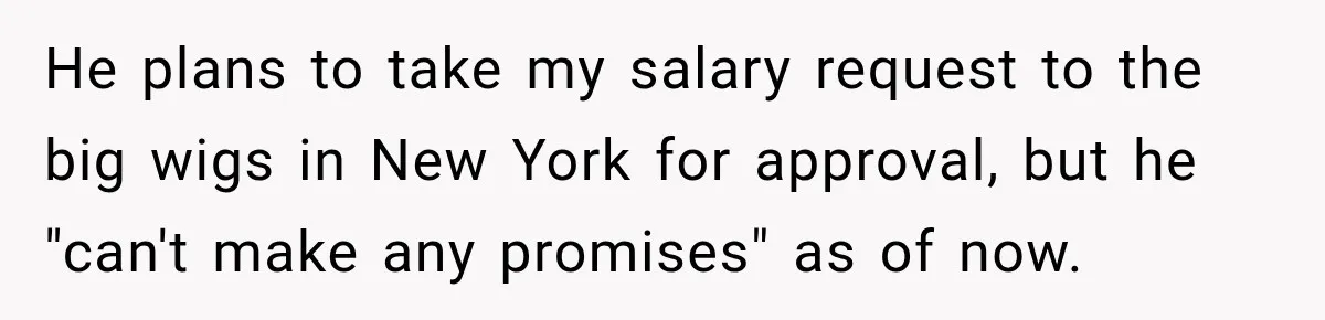 He plans to take my salary request to the big wigs in New York for approval, but he "can't make any promises" as of now.