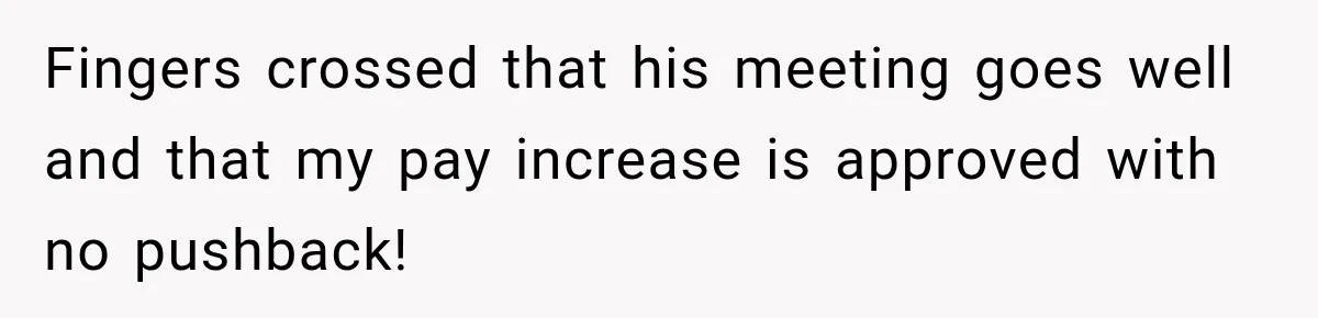 Fingers crossed that his meeting goes well and that my pay increase is approved with no pushback!