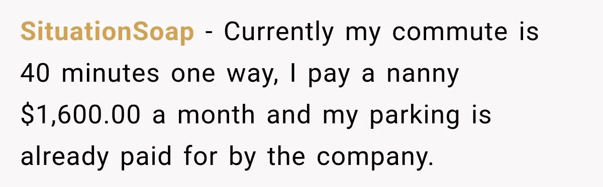 SituationSoap − Currently my commute is 40 minutes one way, I pay a nanny $1,600.00 a month and my parking is already paid for by the company.