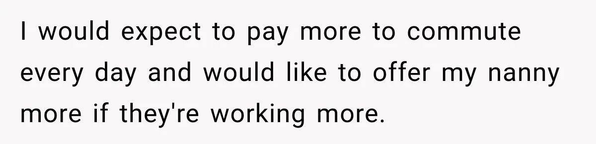 I would expect to pay more to commute every day and would like to offer my nanny more if they're working more.