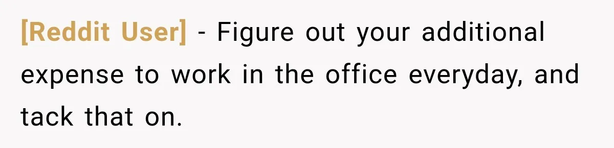 [Reddit User] − Figure out your additional expense to work in the office everyday, and tack that on.