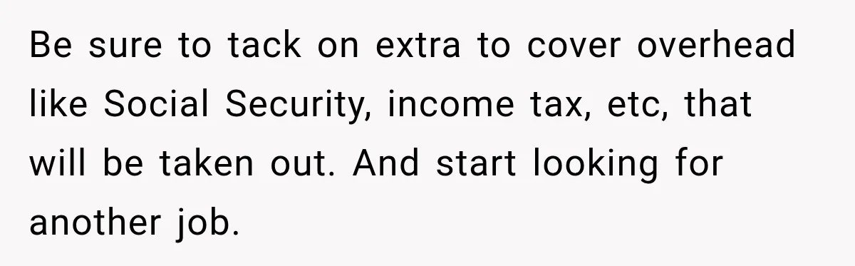 Be sure to tack on extra to cover overhead like Social Security, income tax, etc, that will be taken out. And start looking for another job.