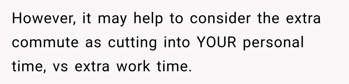 However, it may help to consider the extra commute as cutting into YOUR personal time, vs extra work time.