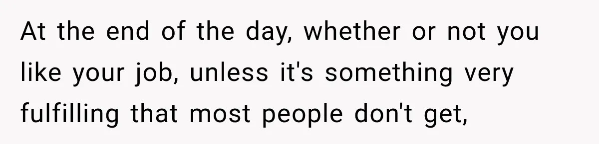 At the end of the day, whether or not you like your job, unless it's something very fulfilling that most people don't get,