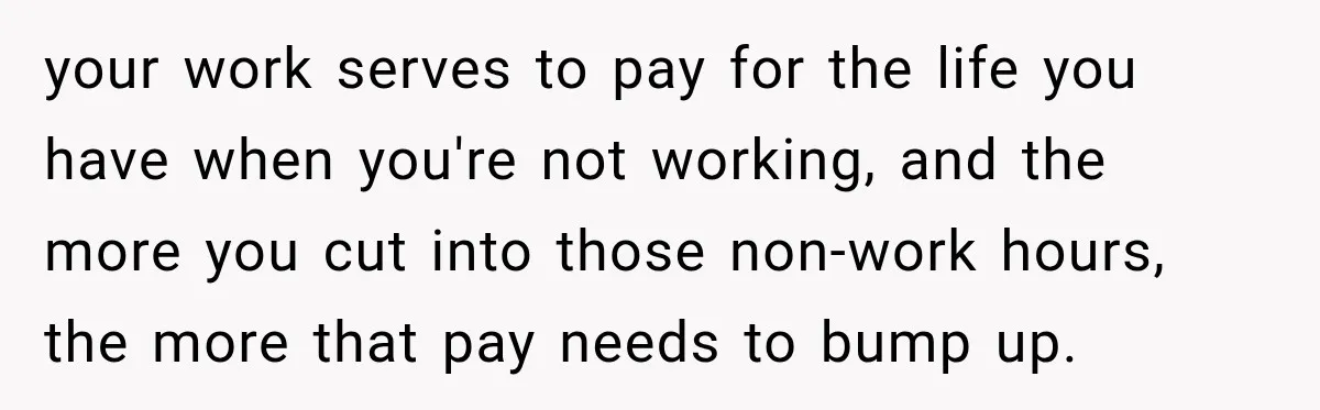 your work serves to pay for the life you have when you're not working, and the more you cut into those non-work hours, the more that pay needs to bump...
