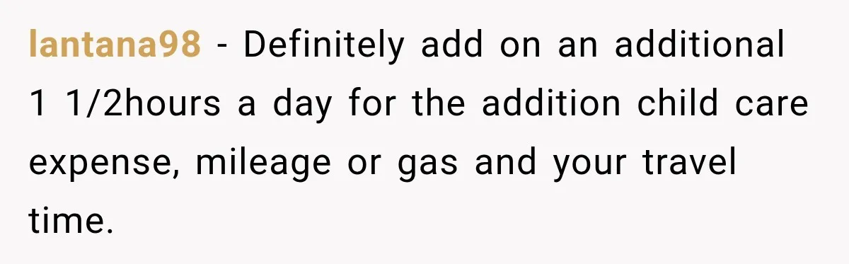 lantana98 − Definitely add on an additional 1 1/2hours a day for the addition child care expense, mileage or gas and your travel time.