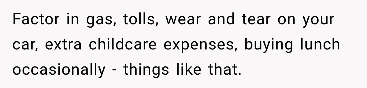 Factor in gas, tolls, wear and tear on your car, extra childcare expenses, buying lunch occasionally - things like that.