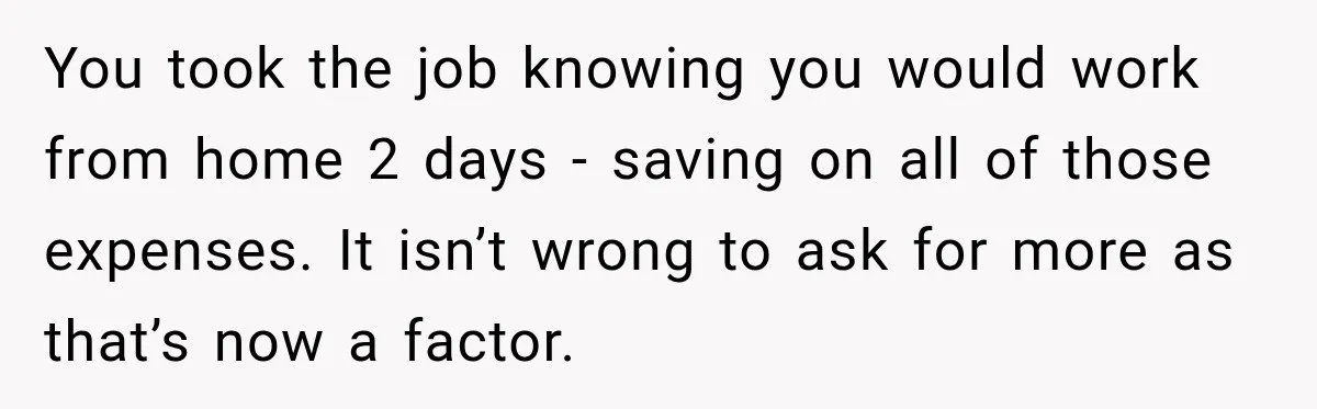You took the job knowing you would work from home 2 days - saving on all of those expenses. It isn’t wrong to ask for more as that’s now a...